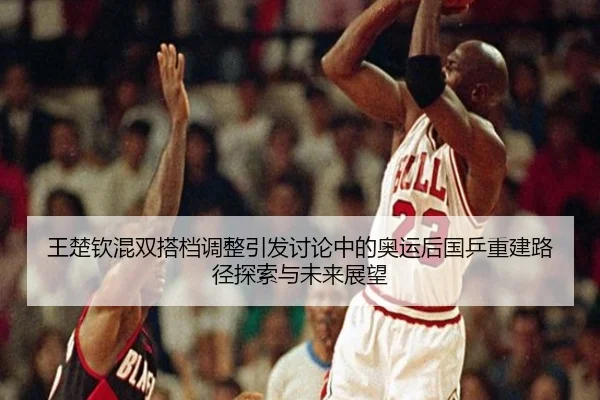 王楚钦混双搭档调整引发讨论中的奥运后国乒重建路径探索与未来展望