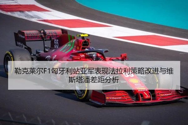 勒克莱尔F1匈牙利站亚军表现法拉利策略改进与维斯塔潘差距分析